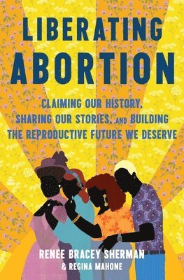 Renee Bracey Sherman, Regina Mahone - Liberating Abortion: Claiming Our History, Sharing Our Stories, and Building the Reproductive Future We Deserve, Inbunden