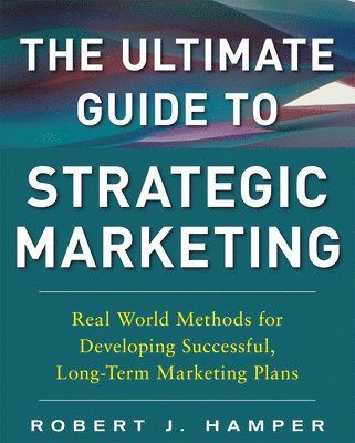 Ultimate Guide to Strategic Marketing: Real World Methods for Developing Successful, Long-term Marketing Plans