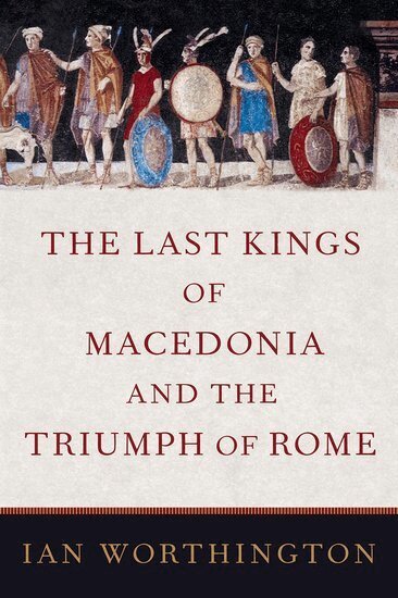 Ian Worthington - The Last Kings of Macedonia and the Triumph of Rome, Inbunden
