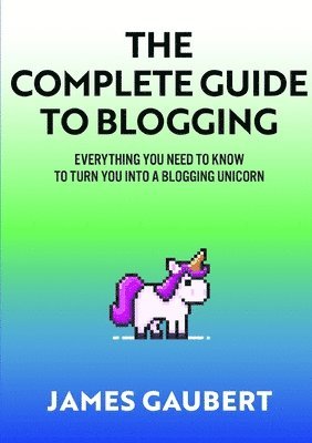 Complete Guide To Blogging (Everything you need to know to turn you into a blogging unicorn) 1
