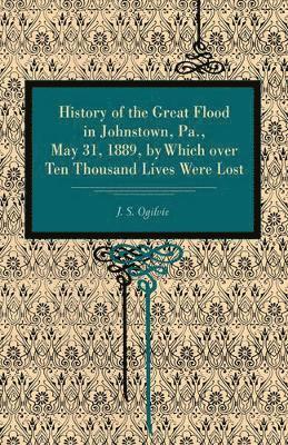 J. S. Ogilvie - History of the Great Flood in Johnstown, Pa., May 31, 1889, by Which over Ten Thousand Lives Were Lost, Häftad