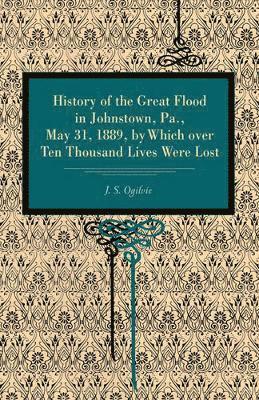 History of the Great Flood in Johnstown, Pa., May 31, 1889, by Which over Ten Thousand Lives Were Lost 1