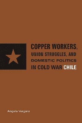 Copper Workers, International Business, and Domestic Politics in Cold War Chile 1