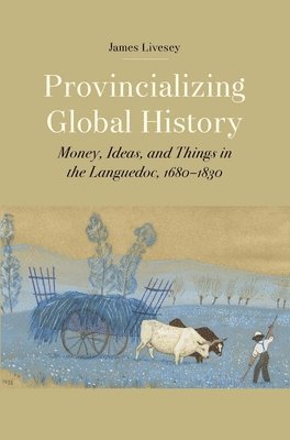 James Gerard Livesey - Provincializing Global History: Money, Ideas, and Things in the Languedoc, 1680-1830, Inbunden