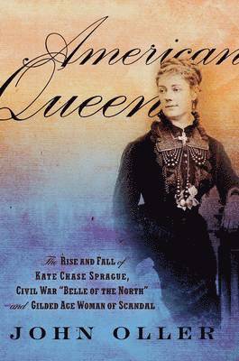 John Oller - American Queen: The Rise and Fall of Kate Chase Sprague, Civil War "Belle of the North" and Gilded Age Woman of Scandal, Inbunden