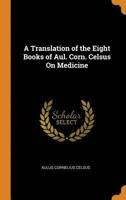 A Translation of the Eight Books of Aul. Corn. Celsus On Medicine 1