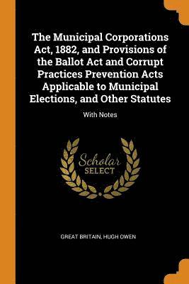 The Municipal Corporations Act, 1882, and Provisions of the Ballot Act and Corrupt Practices Prevention Acts Applicable to Municipal Elections, and Other Statutes 1
