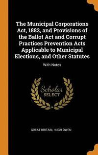 bokomslag The Municipal Corporations Act, 1882, and Provisions of the Ballot Act and Corrupt Practices Prevention Acts Applicable to Municipal Elections, and Other Statutes