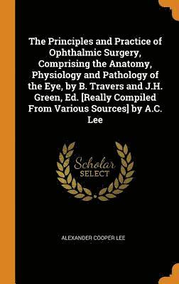 The Principles and Practice of Ophthalmic Surgery, Comprising the Anatomy, Physiology and Pathology of the Eye, by B. Travers and J.H. Green, Ed. [Really Compiled From Various Sources] by A.C. Lee 1