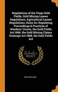 bokomslag Regulations of the Otago Gold Fields, Gold Mining Leases Regulations, Agricultural Leases Regulations, Rules for Regulating Proceedings & Practices of Wardens' Courts, the Gold Fields Act 1866, the