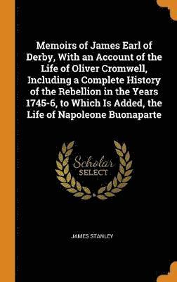 Memoirs of James Earl of Derby, With an Account of the Life of Oliver Cromwell, Including a Complete History of the Rebellion in the Years 1745-6, to Which Is Added, the Life of Napoleone Buonaparte 1