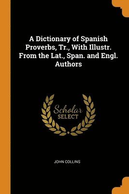 A Dictionary of Spanish Proverbs, Tr., With Illustr. From the Lat., Span. and Engl. Authors 1
