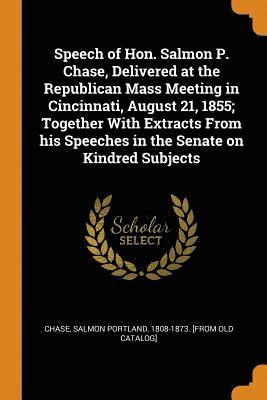 Speech of Hon. Salmon P. Chase, Delivered at the Republican Mass Meeting in Cincinnati, August 21, 1855; Together With Extracts From his Speeches in the Senate on Kindred Subjects 1