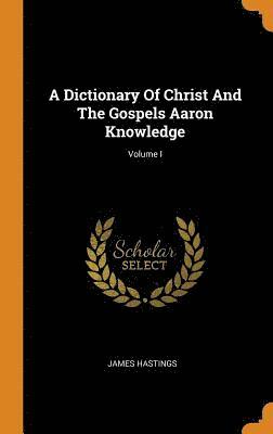 A Dictionary Of Christ And The Gospels Aaron Knowledge; Volume I 1