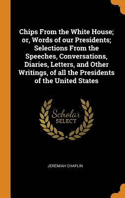 Chips From the White House; or, Words of our Presidents; Selections From the Speeches, Conversations, Diaries, Letters, and Other Writings, of all the Presidents of the United States 1