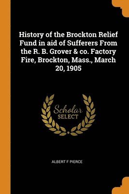 History of the Brockton Relief Fund in aid of Sufferers From the R. B. Grover & co. Factory Fire, Brockton, Mass., March 20, 1905 1