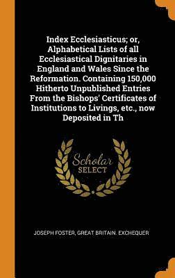 Index Ecclesiasticus; or, Alphabetical Lists of all Ecclesiastical Dignitaries in England and Wales Since the Reformation. Containing 150,000 Hitherto Unpublished Entries From the Bishops' 1
