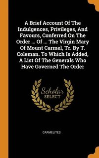 bokomslag A Brief Account Of The Indulgences, Privileges, And Favours, Conferred On The Order ... Of ... The Virgin Mary Of Mount Carmel, Tr. By T. Coleman. To Which Is Added, A List Of The Generals Who Have