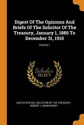 Digest Of The Opinions And Briefs Of The Solicitor Of The Treasury, January 1, 1880 To December 31, 1910; Volume 1 1