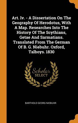 Art. Iv. - A Dissertation On The Geography Of Herodotus, With A Map. Researches Into The History Of The Scythians, Getae And Sarmatians. Translated From The German Of B. G. Niebuhr. Oxford, Talboys. 1