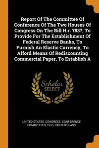 bokomslag Report Of The Committee Of Conference Of The Two Houses Of Congress On The Bill H.r. 7837, To Provide For The Establishment Of Federal Reserve Banks, To Furnish An Elastic Currency, To Afford Means
