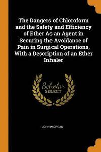 bokomslag The Dangers of Chloroform and the Safety and Efficiency of Ether As an Agent in Securing the Avoidance of Pain in Surgical Operations, With a Description of an Ether Inhaler