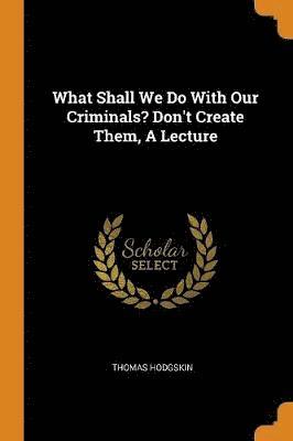 What Shall We Do with Our Criminals? Don't Create Them, a Lecture 1