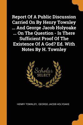 bokomslag Report of a Public Discussion Carried on by Henry Townley ... and George Jacob Holyoake ... on the Question - Is There Sufficient Proof of the Existence of a God? Ed. with Notes by H. Townley