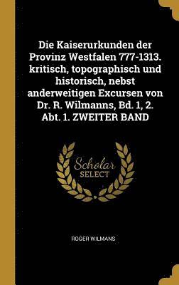 Die Kaiserurkunden Der Provinz Westfalen 777-1313. Kritisch, Topographisch Und Historisch, Nebst Anderweitigen Excursen Von Dr. R. Wilmanns, Bd. 1, 2. Abt. 1. Zweiter Band 1