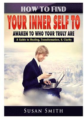 How to Find Your Inner Self to Awaken to Who Your Truly Are A Guide to Healing, Transformation, & Clarity 1