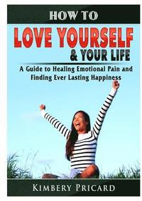 bokomslag How to Love Yourself & Your Life A Guide to Healing Emotional Pain and Finding Ever Lasting Happiness