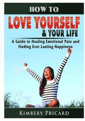 How to Love Yourself & Your Life A Guide to Healing Emotional Pain and Finding Ever Lasting Happiness 1