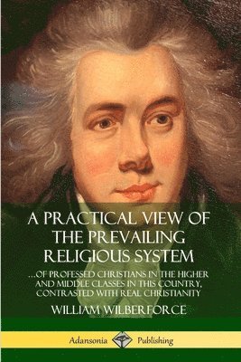 William Wilberforce - Practical View of the Prevailing Religious System: …of Professed Christians in the Higher and Middle Classes in this Country, Contrasted with Real Christianity, Häftad