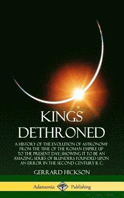 bokomslag Kings Dethroned: A History of the Evolution of Astronomy from the Time of the Roman Empire Up to the Present Day; Showing It to Be an Amazing Series of Blunders Founded Upon an Error in the Second ...
