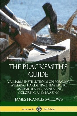 James Francis Sallows - Blacksmith's Guide: Valuable Instructions on Forging, Welding, Hardening, Tempering, Casehardening, Annealing, Coloring and Brazing, Häftad