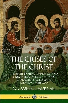 The Crises of the Christ: The Birth, Baptism, Temptation and Crucifixion of Jesus  How His Character Shaped Mans Relations with God 1