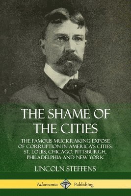 Shame of the Cities: The Famous Muckraking Expose of Corruption in America’s Cities: St. Louis, Chicago, Pittsburgh, Philadelphia and New York