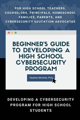 Heather Monthie, PhD, Heather Monthie - Beginner’s Guide to Developing a High School Cybersecurity Program - For High School Teachers, Counselors, Principals, Homeschool Families, Parents and Cybersecurity Education Advocates -  Developing a Cybersecurity Program for High School Students, Häftad
