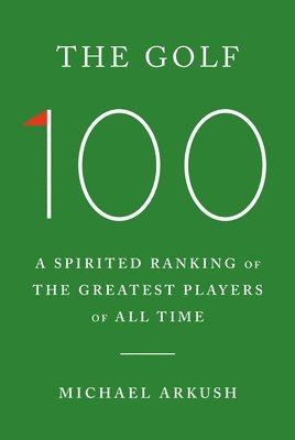 Michael Arkush - The Golf 100: A Spirited Ranking of the Greatest Players of All Time, Inbunden