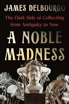 James Delbourgo - A Noble Madness - The Dark Side of Collecting from Antiquity to Now, Inbunden
