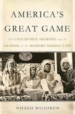 America's Great Game: The Cia's Secret Arabists and the Shaping of the Modern Middle East