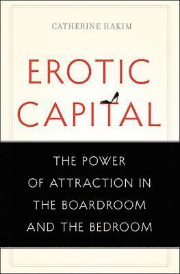 Catherine Hakim - Erotic Capital: The Power of Attraction in the Boardroom and the Bedroom, Inbunden
