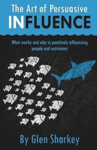 bokomslag The Art of Persuasive Influence: What Works and Why in Positively Influencing People and Outcomes