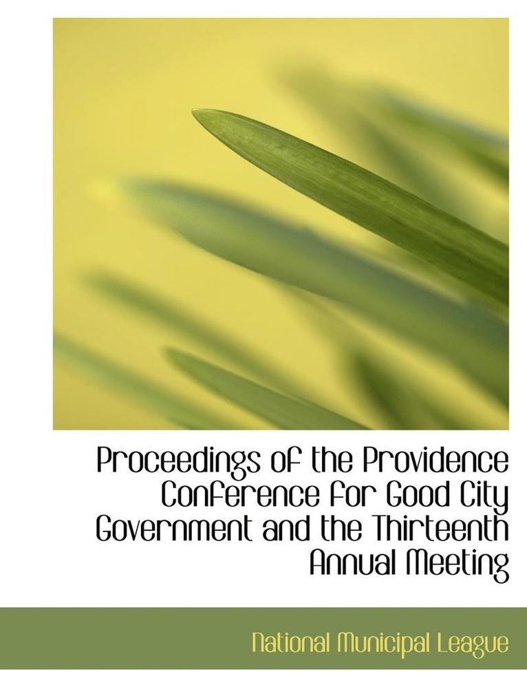 Proceedings of the Providence Conference for Good City Government and the Thirteenth Annual Meeting 1
