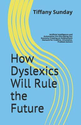 How Dyslexics Will Rule the Future: Artificial Intelligence and Automation Are Disrupting Our Economy Creating an Employment Demand for Creative, Inno 1