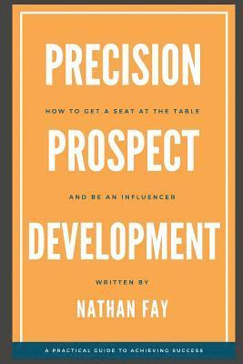 Precision Prospect Development: How to Get a Seat at the Table and Be an Influencer. A Practical Guide to Achieving Success 1