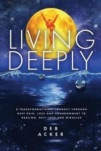 bokomslag Living Deeply: A Transformational Journey Through Deep Pain, Loss and Abandonment to Healing, Self-Love and Miracles