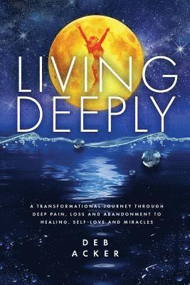 Living Deeply: A Transformational Journey Through Deep Pain, Loss and Abandonment to Healing, Self-Love and Miracles 1