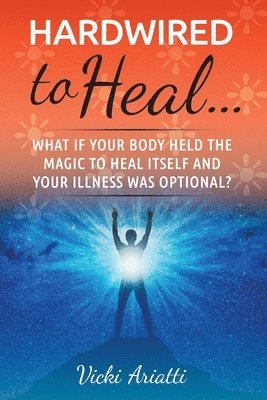 Hardwired to Heal...: What if Your Body Held the Magic to Heal Itself and Your Illness was Optimal? 1