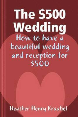 The $500 Wedding: How to Have a Beautiful Wedding and Reception for $500 1